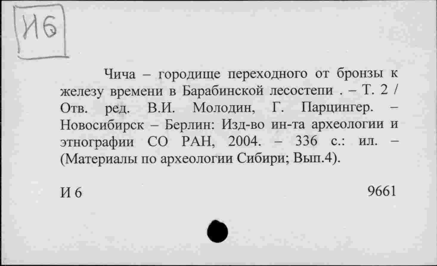 ﻿гИб'
Чича - городище переходного от бронзы к железу времени в Барабинской лесостепи . - Т. 2 / Отв. ред. В.И. Молодин, Г. Парцингер. -Новосибирск - Берлин: Изд-во ин-та археологии и этнографии СО РАН, 2004. - 336 с.: ил. — (Материалы по археологии Сибири; Вып.4).
И 6
9661